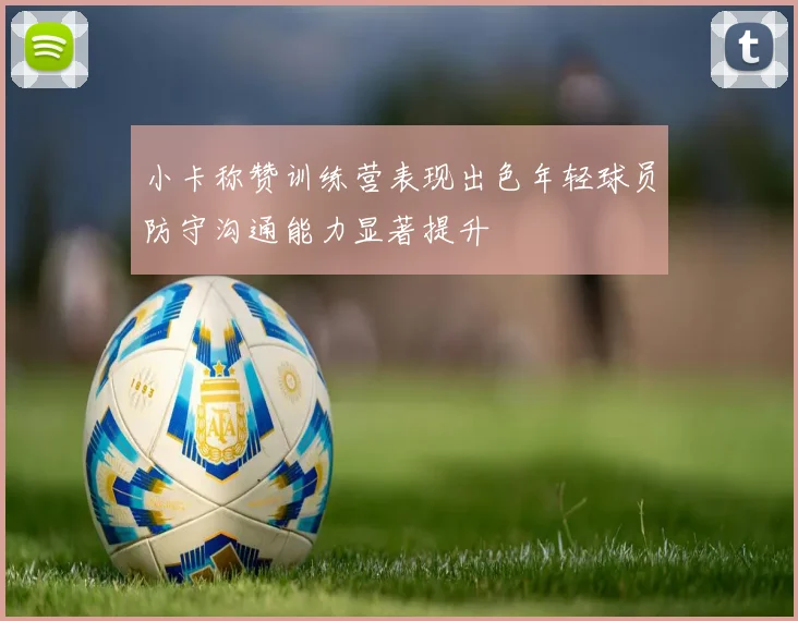 小卡称赞训练营表现出色年轻球员防守沟通能力显著提升