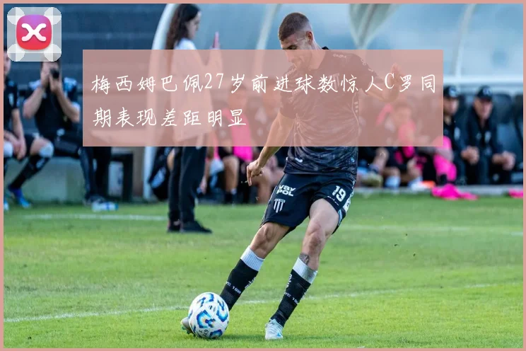 梅西姆巴佩27岁前进球数惊人C罗同期表现差距明显