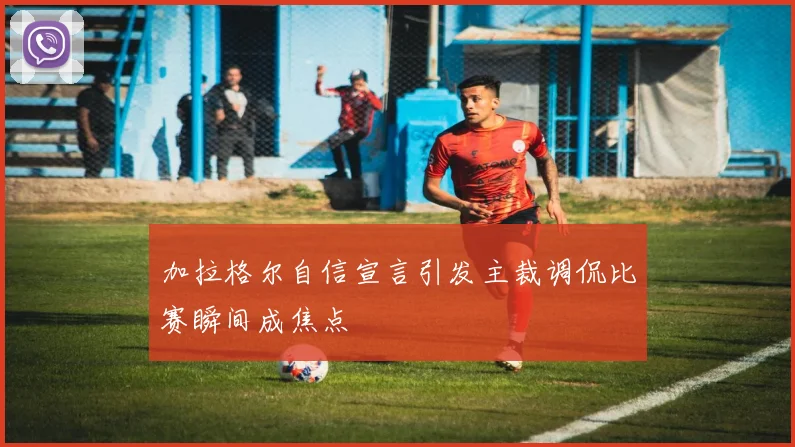 加拉格尔自信宣言引发主裁调侃比赛瞬间成焦点