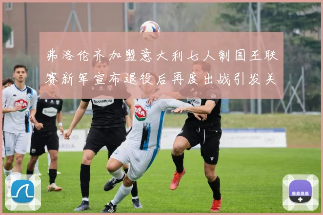 弗洛伦齐加盟意大利七人制国王联赛新军宣布退役后再度出战引发关注