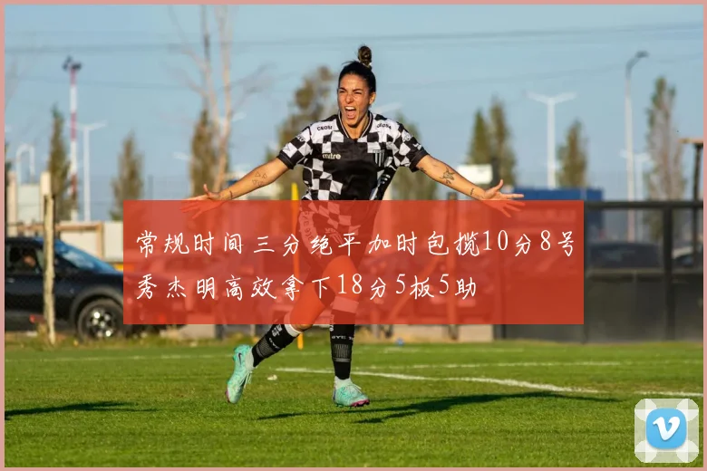 常规时间三分绝平加时包揽10分8号秀杰明高效拿下18分5板5助