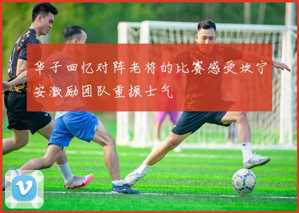 华子回忆对阵老将的比赛感受坎宁安激励团队重振士气