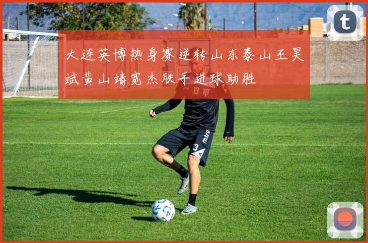 大连英博热身赛逆转山东泰山王昊斌黄山靖宽杰联手进球助胜