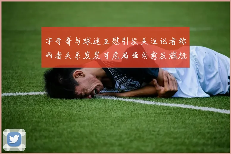 字母哥与球迷互怼引发关注记者称两者关系岌岌可危局面或愈发尴尬