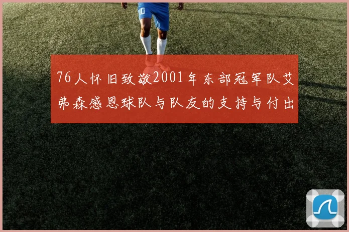 76人怀旧致敬2001年东部冠军队艾弗森感恩球队与队友的支持与付出