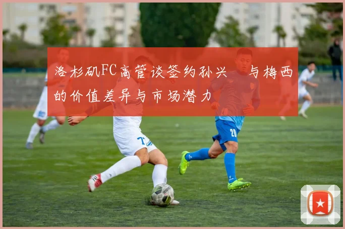 洛杉矶FC高管谈签约孙兴慜与梅西的价值差异与市场潜力