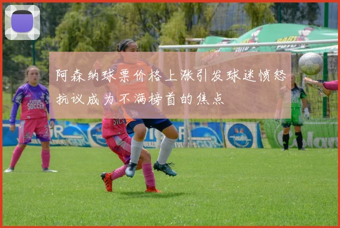 阿森纳球票价格上涨引发球迷愤怒抗议成为不满榜首的焦点