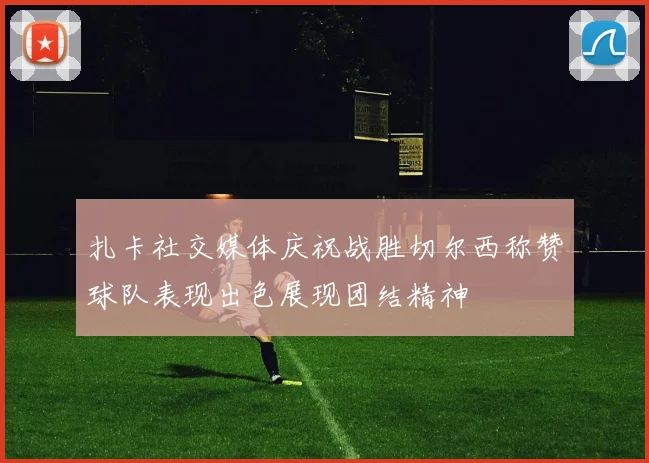 扎卡社交媒体庆祝战胜切尔西称赞球队表现出色展现团结精神