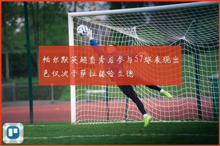 帕尔默英超首秀后参与57球表现出色仅次于萨拉赫哈兰德