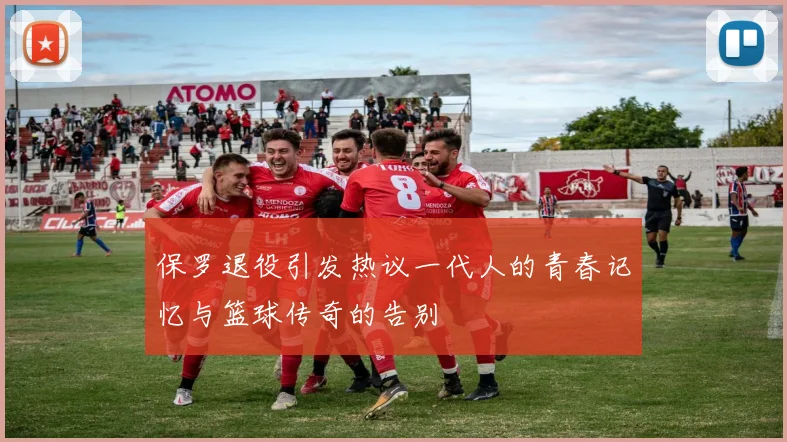 保罗退役引发热议一代人的青春记忆与篮球传奇的告别