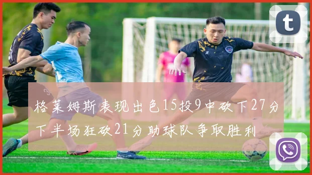 格莱姆斯表现出色15投9中砍下27分下半场狂砍21分助球队争取胜利