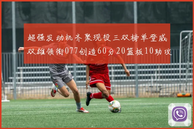 超强发动机齐聚现役三双榜单登威双雄领衔077创造60分20篮板10助攻奇迹