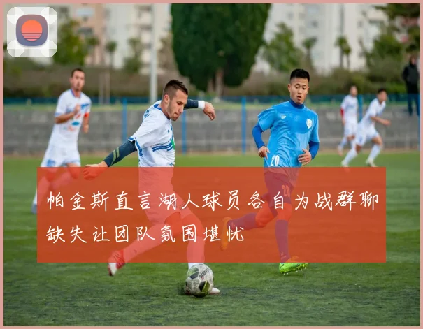 帕金斯直言湖人球员各自为战群聊缺失让团队氛围堪忧