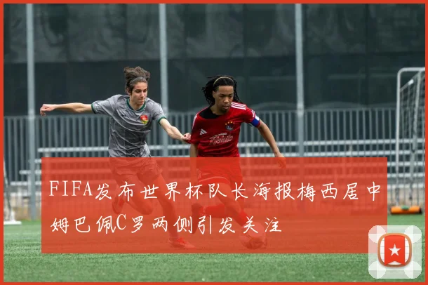 FIFA发布世界杯队长海报梅西居中姆巴佩C罗两侧引发关注