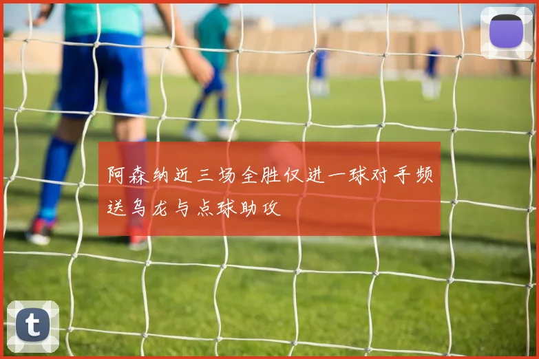 阿森纳近三场全胜仅进一球对手频送乌龙与点球助攻