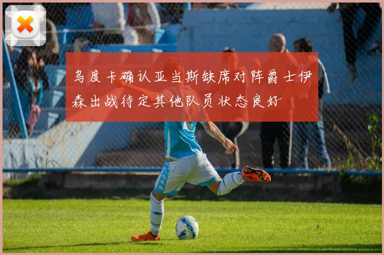 乌度卡确认亚当斯缺席对阵爵士伊森出战待定其他队员状态良好