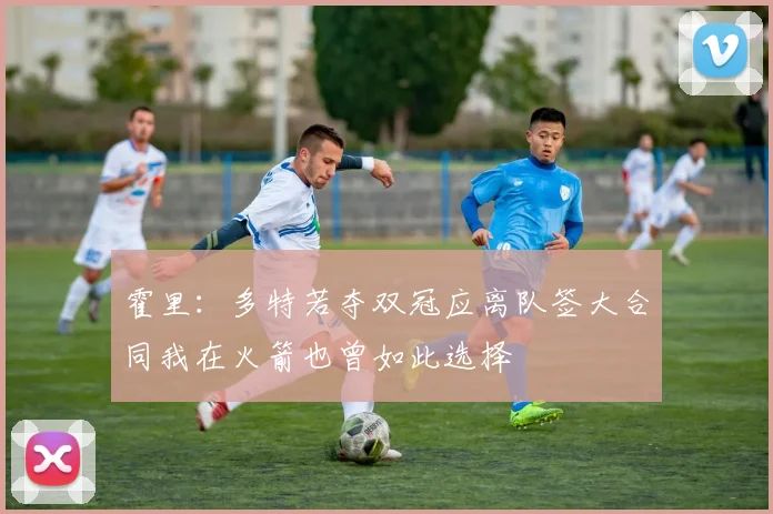 霍里：多特若夺双冠应离队签大合同我在火箭也曾如此选择