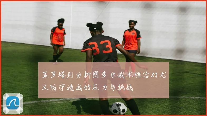 莱罗塔列分析图多尔战术理念对尤文防守造成的压力与挑战