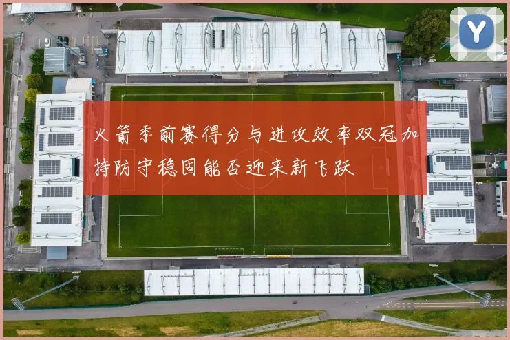 火箭季前赛得分与进攻效率双冠加持防守稳固能否迎来新飞跃