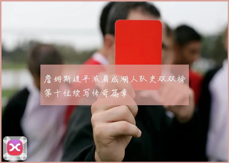 詹姆斯追平浓眉成湖人队史双双榜第十位续写传奇篇章