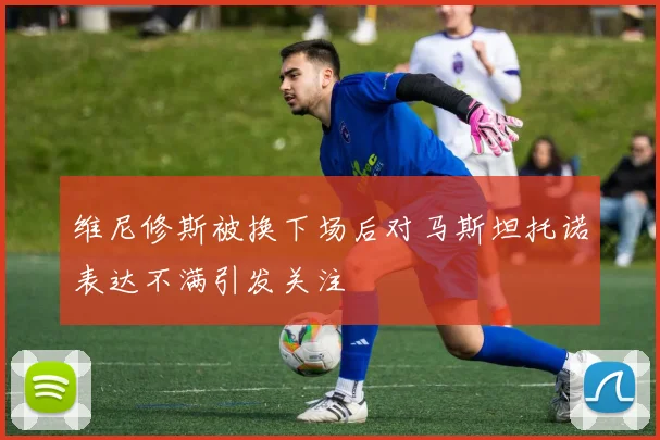 维尼修斯被换下场后对马斯坦托诺表达不满引发关注