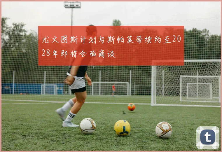 尤文图斯计划与斯帕莱蒂续约至2028年即将会面商谈