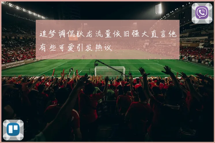 追梦调侃狄龙流量依旧强大直言他有些可爱引发热议