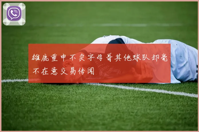 雄鹿重申不卖字母哥其他球队却毫不在意交易传闻