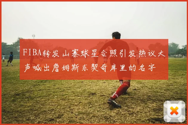 FIBA转发山寨球星合照引发热议大声喊出詹姆斯东契奇库里的名字