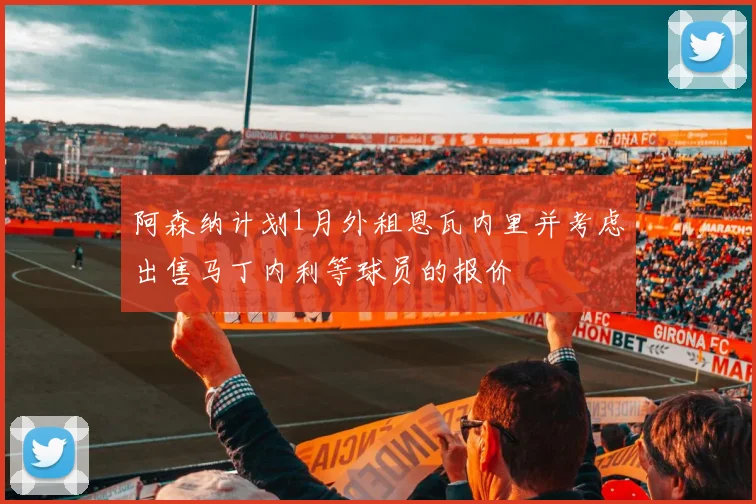阿森纳计划1月外租恩瓦内里并考虑出售马丁内利等球员的报价