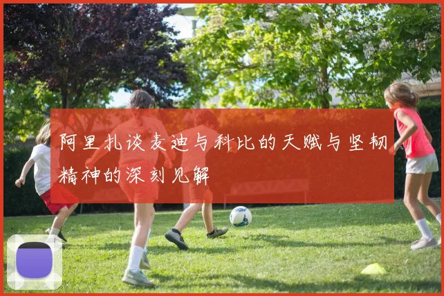 阿里扎谈麦迪与科比的天赋与坚韧精神的深刻见解