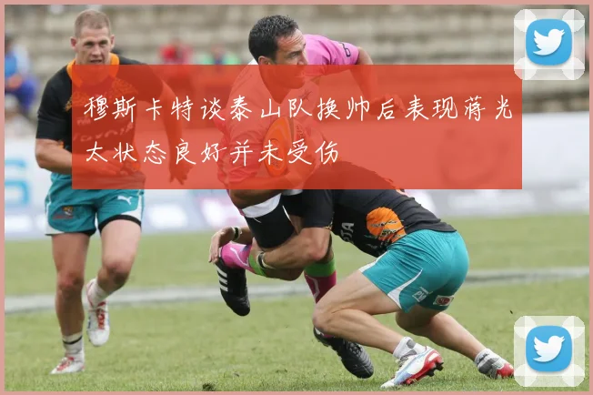 穆斯卡特谈泰山队换帅后表现蒋光太状态良好并未受伤