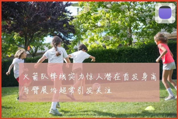 火箭队锋线实力惊人潜在首发身高与臂展均超常引发关注