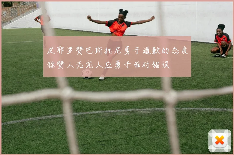 皮耶罗赞巴斯托尼勇于道歉的态度称赞人无完人应勇于面对错误